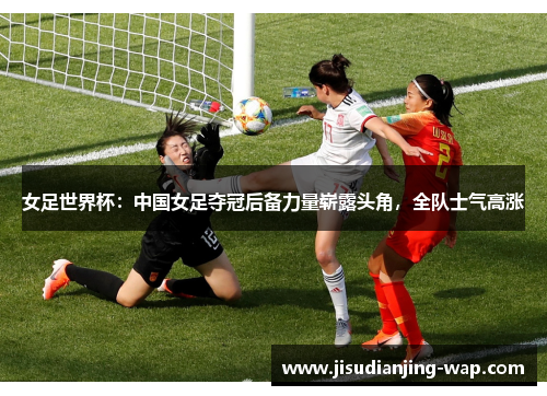 女足世界杯：中国女足夺冠后备力量崭露头角，全队士气高涨