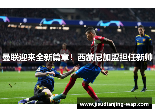 曼联迎来全新篇章！西蒙尼加盟担任新帅