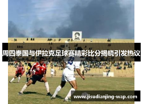 周四泰国与伊拉克足球赛精彩比分揭晓引发热议