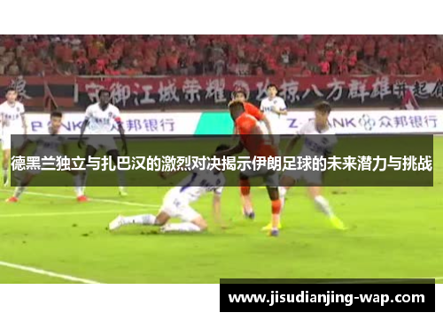 德黑兰独立与扎巴汉的激烈对决揭示伊朗足球的未来潜力与挑战