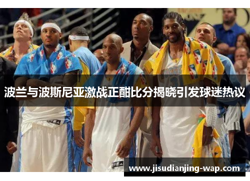 波兰与波斯尼亚激战正酣比分揭晓引发球迷热议